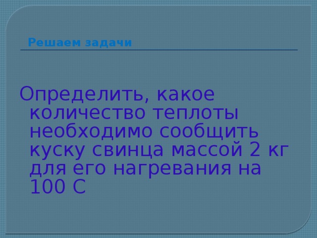 Решаем задачи Определить, какое количество теплоты необходимо сообщить куску свинца массой 2 кг для его нагревания на 100 С