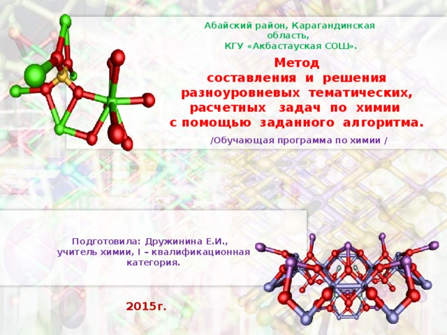 Абайский район, Карагандинская область,  КГУ «Акбастауская СОШ». Метод  составления и решения разноуровневых тематических, расчетных задач по химии с помощью заданного алгоритма. / Обучающая программа по химии / Подготовила: Дружинина Е.И., учитель химии, I – квалификационная категория. 2015г.