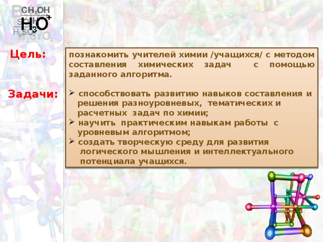 Цель:  познакомить учителей химии /учащихся/ с методом составления химических задач с помощью заданного алгоритма.   способствовать развитию навыков составления и  решения разноуровневых, тематических и  расчетных задач по химии;  научить практическим навыкам работы с  уровневым алгоритмом;  создать творческую среду для развития  логического мышления и интеллектуального  потенциала учащихся.  Задачи: