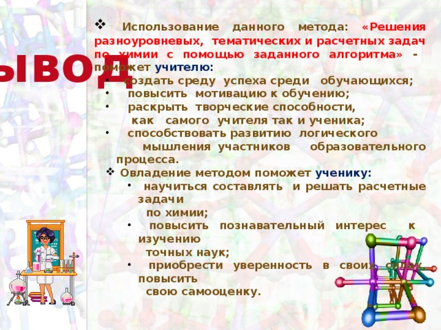 Использование данного метода: «Решения разноуровневых, тематических и расчетных задач по химии с помощью заданного алгоритма» - поможет учителю:  создать среду успеха среди обучающихся;  повысить мотивацию к обучению;  раскрыть творческие способности,  создать среду успеха среди обучающихся;  повысить мотивацию к обучению;  раскрыть творческие способности,  как самого учителя так и ученика;  способствовать развитию логического  способствовать развитию логического  мышления участников образовательного процесса.  Овладение методом поможет ученику:  Овладение методом поможет ученику:  научиться составлять и решать расчетные задачи  научиться составлять и решать расчетные задачи  научиться составлять и решать расчетные задачи  по химии;  повысить познавательный интерес к изучению  повысить познавательный интерес к изучению  повысить познавательный интерес к изучению  точных наук;  приобрести уверенность в своих силах, повысить  приобрести уверенность в своих силах, повысить  приобрести уверенность в своих силах, повысить