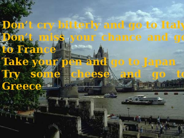Don’t cry bitterly and go to Italy Don’t miss your chance and go to France Take your pen and go to Japan Try some cheese and go to Greece