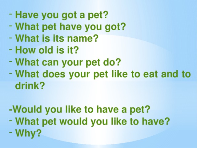 Have you got a pet? What pet have you got? What is its name? How old is it? What can your pet do? What does your pet like to eat and to drink?  -Would you like to have a pet? What pet would you like to have? Why?
