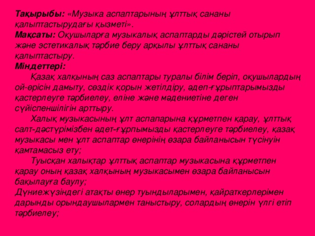 Тақырыбы: «Музыка аспаптарының ұлттық сананы қалыптастырудағы қызметі». Мақсаты: Оқушыларға музыкалық аспаптарды дәрістей отырып және эстетикалық тәрбие беру арқылы ұлттық сананы қалыптастыру. Міндеттері:   Қазақ халқының саз аспаптары туралы білім беріп, оқушылардың ой-өрісін дамыту, сөздік қорын жетілдіру, әдеп-ғұрыптарымызды қастерлеуге тәрбиелеу, еліне және мәдениетіне деген сүйіспеншілігін арттыру.  Халық музыкасының ұлт аспапарына құрметпен қарау, ұлттық салт‑дәстүрімізбен әдет‑ғұрпымызды қастерлеуге тәрбиелеу, қазақ музыкасы мен ұлт аспаптар өнерінің өзара байланысын түсінуін қамтамасыз ету;  Туысқан халықтар ұлттық аспаптар музыкасына құрметпен қарау оның қазақ халқының музыкасымен өзара байланысын бақылауға баулу; Дүниежүзіндегі атақты өнер туындыларымен, қайраткерлерімен дарынды орындаушылармен таныстыру, солардың өнерін үлгі етіп тәрбиелеу;