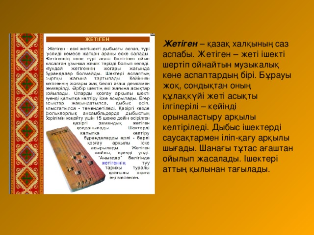 Жетіген – қазақ халқының саз аспабы. Жетіген – жеті ішекті шертіп ойнайтын музыкалық көне аспаптардың бірі. Бұрауы жоқ, сондықтан оның құлақкүйі жеті асықты ілгілерілі – кейінді орыналастыру арқылы келтіріледі. Дыбыс ішектерді саусақтармен іліп-қағу арқылы шығады. Шанағы тұтас ағаштан ойылып жасалады. Ішектері аттың қылынан тағылады.