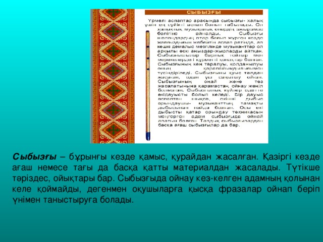 Сыбызғы – бұрынғы кезде қамыс, қурайдан жасалған. Қазіргі кезде ағаш немесе тағы да басқа қатты материалдан жасалады. Түтікше тәріздес, ойықтары бар. Сыбызғыда ойнау кез-келген адамның қолынан келе қоймайды, дегенмен оқушыларға қысқа фразалар ойнап беріп үнімен таныстыруға болады.