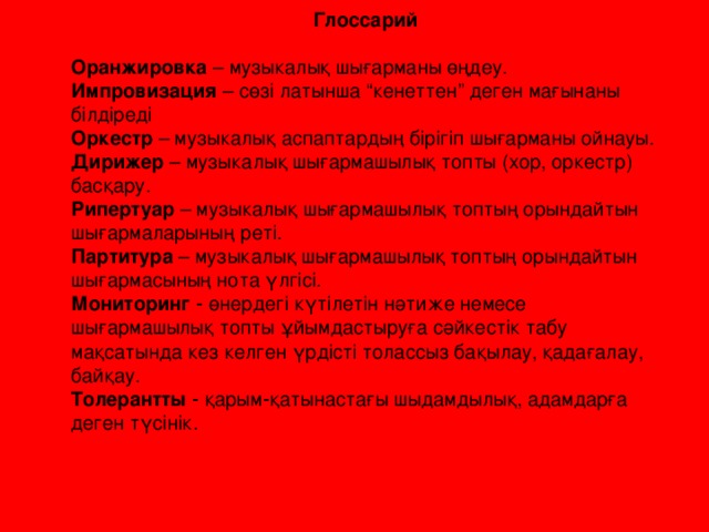 Глоссарий Оранжировка – музыкалық шығарманы өңдеу. Импровизация – сөзі латынша “кенеттен” деген мағынаны білдіреді Оркестр – музыкалық аспаптардың бірігіп шығарманы ойнауы. Дирижер – музыкалық шығармашылық топты (хор, оркестр) басқару. Рипертуар – музыкалық шығармашылық топтың орындайтын шығармаларының реті. Партитура – музыкалық шығармашылық топтың орындайтын шығармасының нота үлгісі. Мониторинг ‑ өнердегі күтілетін нәтиже немесе шығармашылық топты ұйымдастыруға сәйкестік табу мақсатында кез келген үрдісті толассыз бақылау, қадағалау, байқау. Толерантты ‑ қарым‑қатынастағы шыдамдылық, адамдарға деген түсінік.