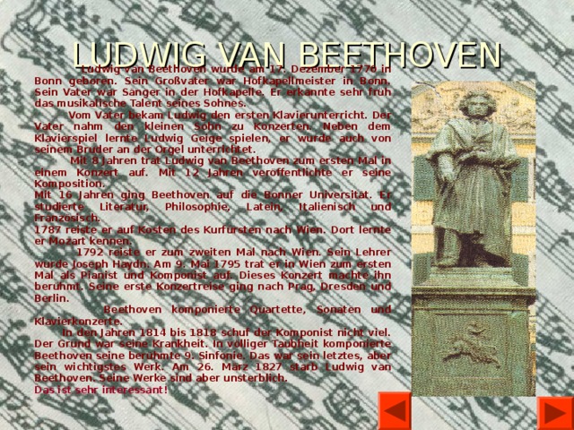 LUDWIG VAN BEETHOVEN  Ludwig van Beethoven wurde am 17. Dezember 1770 in Bonn geboren. Sein Großvater war Hofkapellmeister in Bonn. Sein Vater war Sänger in der Hofkapelle. Er erkannte sehr früh das musikalische Talent seines Sohnes.  Vom Vater bekam Ludwig den ersten Klavierunterricht. Der Vater nahm den kleinen Sohn zu Konzerten. Neben dem Klavierspiel lernte Ludwig Geige spielen, er wurde auch von seinem Bruder an der Orgel unterrichtet.  Mit 8 Jahren trat Ludwig van Beethoven zum ersten Mal in einem Konzert auf. Mit 12 Jahren veröffentlichte er seine Komposition. Mit 16 Jahren ging Beethoven auf die Bonner Universität. Er studierte Literatur, Philosophie, Latein, Italienisch und Französisch. 1787 reiste er auf Kosten des Kurfürsten nach Wien. Dort lernte er Mozart kennen.  1792 reiste er zum zweiten Mal nach Wien. Sein Lehrer wurde Joseph Haydn. Am 9. Mai 1795 trat er in Wien zum ersten Mal als Pianist und Komponist auf. Dieses Konzert machte ihn berühmt. Seine erste Konzertreise ging nach Prag, Dresden und Berlin.  Beethoven komponierte Quartette, Sonaten und Klavierkonzerte.  In den Jahren 1814 bis 1818 schuf der Komponist nicht viel. Der Grund war seine Krankheit. In völliger Taubheit komponierte Beethoven seine berühmte 9. Sinfonie. Das war sein letztes, aber sein wichtigstes Werk. Am 26. März 1827 starb Ludwig van Beethoven. Seine Werke sind aber unsterblich. Das ist sehr interessant!