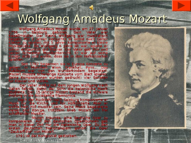 Wolfgang Amadeus Mozart  Wolfgang Amadeus Mozart wurde am 27. Januar 1756 in Salzburg geboren. Sein Vater war Kapellmeister. Der kleine Wolfgang war musikalisch begabt. Mit 3 Jahren versuchte er selbst nach Gehör Klavier zu spielen, mit 5 Jahren komponierte er kleine Musikstücke. Als Wolfgang 6 Jahre alt war, spielte er schon erstaunlich gut Klavier. Der Vater gab ihm und seiner Schwester Musikunterricht. Er war auf seine Kinder stolz und wollte, dass sie in den Hofkonzerten spielten.  Seit 1762 begannen sie in Europa Konzerte zu geben: in München, Wien, Frankfurt, Paris... Das Publikum war von den Wunderkindern begeistert. Mozart musste schwierige Konzerte vom Blatt spielen. Seine Kompositionen wurden gedruckt: vier Sonaten für Klavier und Violine.  Der Vater wollte mit dem jungen Wolfgang nach Italien fahren, damit der Sohn die italienische Musik studierte. Der 15-jährige Mozart bestand die schwere Prüfung in die Accademia filarmonica.  Nach der Rückkehr nach Salzburg komponierte er Musik für die Kirche und für Hofkonzerte. Aber er wollte kein Hof musiker sein. Seine Musik begeisterte Kaiser und Könige, trotzdem blieb Mozart ein frei­schaffender Musiker.  Mozart träumte, eine deutsche Oper zu komponieren. Auf den deutschen Opernbühnen gab man in dieser Zeit nur die italienische Oper. Zu den ersten deutschen Nationalopern gehört die Oper 
