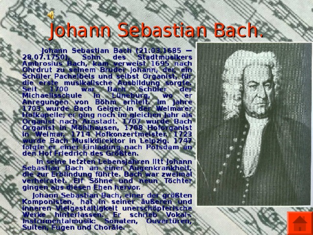 Johann Sebastian Bach.  Johann Sebastian Bach (21.03.1685 —28.07.1750), Sohn des Stadtmusikers Ambrosius Bach, kam verweist 1695 nach Ohrdrut zu seinem Bruder Johann, der, ein Schüler Pachelbels und selbst Organist, für die erste musikalische Ausbildung sorgte. Seit 1700 war Bach Schüler der Michaelisschule in Lüneburg, wo er Anregungen von Böhm erhielt. Im Jahre 1703 wurde Bach Geiger in der Weimarer Hofkapelle; er ging noch im gleichen Jahr als Organist nach Arnstadt. 1707 wurde Bach Organist in Möhlhausen, 1708 Hoforganist in Weimar, 1714 Hofkonzertmeister. 1723 wurde Bach Musikdirektor in Leipzig. 1747 folgte er einer Einladung nach Potsdam an den Hof Friedrich des Größten.  In seine letzten Lebensjahren litt Johann Sebastian Bach an einer Augenkrankheit, die zur Erblindung führte. Bach war zweimal verheiratet. Elf Söhne und neun Töchter gingen aus diesen Ehen hervor.  Johann Sebastian Bach, einer der größten Komponisten, hat in seiner äußeren und inneren Vielgestaltigkeit unerschöpferische Werke hinterlassen. Er schrieb Vokal-. Instrumentalmusik: Sonaten, Ouvertüren, Suiten, Fugen und Choräle.