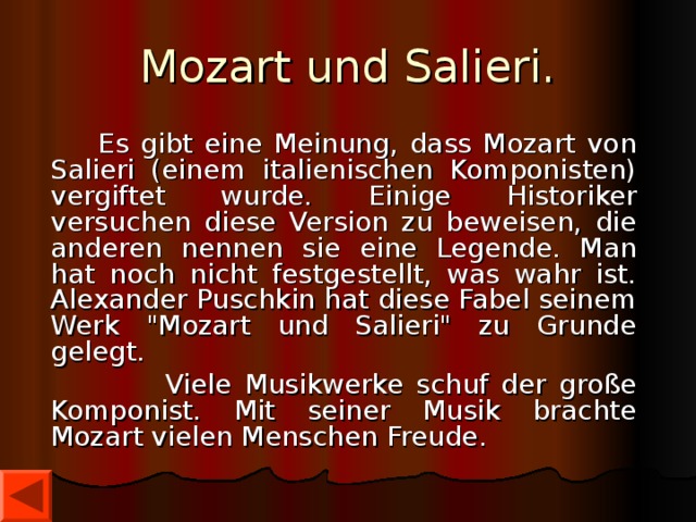 Mozart und Salieri.  Es gibt eine Meinung, dass Mozart von Salieri (einem italienischen Komponisten) vergiftet wurde. Einige Historiker versuchen diese Version zu beweisen, die anderen nennen sie eine Legende. Man hat noch nicht festgestellt, was wahr ist. Alexander Puschkin hat diese Fabel seinem Werk 