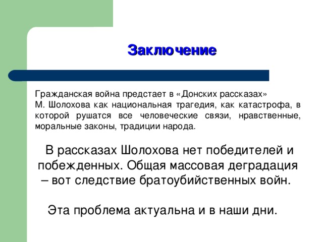 Заключение Гражданская война предстает в «Донских рассказах» М. Шолохова как национальная трагедия, как катастрофа, в которой рушатся все человеческие связи, нравственные, моральные законы, традиции народа.  В рассказах Шолохова нет победителей и побежденных. Общая массовая деградация – вот следствие братоубийственных войн. Эта проблема актуальна и в наши дни.