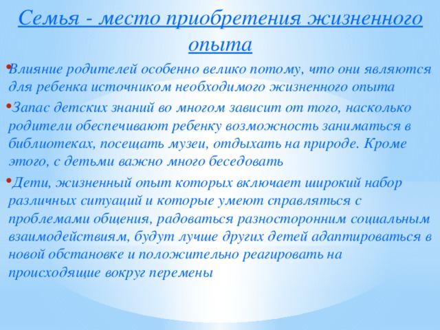 Семья - место приобретения жизненного опыта Влияние родителей особенно велико потому, что они являются для ребенка источником необходимого жизненного опыта  Запас детских знаний во многом зависит от того, насколько родители обеспечивают ребенку возможность заниматься в библиотеках, посещать музеи, отдыхать на природе. Кроме этого, с детьми важно много беседовать  Дети, жизненный опыт которых включает широкий набор различных ситуаций и которые умеют справляться с проблемами общения, радоваться разносторонним социальным взаимодействиям, будут лучше других детей адаптироваться в новой обстановке и положительно реагировать на происходящие вокруг перемены