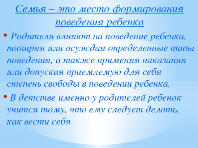 Семья – это место формирования поведения ребенка  Родители влияют на поведение ребенка, поощряя или осуждая определенные типы поведения, а также применяя наказания или допуская приемлемую для себя степень свободы в поведении ребенка.  В детстве именно у родителей ребенок учится тому, что ему следует делать, как вести себя