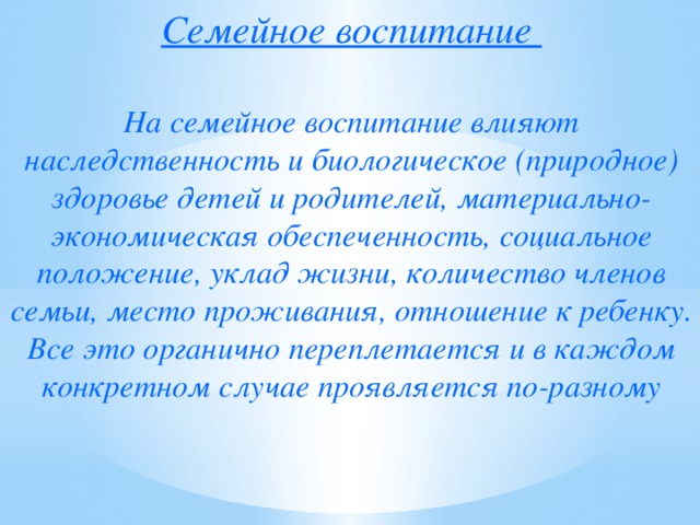 Семейное воспитание   На семейное воспитание влияют наследственность и биологическое (природное) здоровье детей и родителей, материально-экономическая обеспеченность, социальное положение, уклад жизни, количество членов семьи, место проживания, отношение к ребенку. Все это органично переплетается и в каждом конкретном случае проявляется по-разному