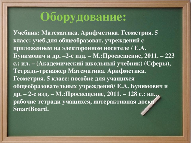 Оборудование: Учебник: Математика. Арифметика. Геометрия. 5 класс: учеб.для общеобразоват. учреждений с приложением на электоронном носителе / Е.А. Бунимович и др. –2-е изд. – М.:Просвещение, 2011. – 223 с.: ил. – (Академический школьный учебник) (Сферы), Тетрадь-тренажер Математика. Арифметика. Геометрия. 5 класс: пособие для учащихся общеобразовательных учреждений/ Е.А. Бунимович и др. – 2-е изд. – М.:Просвещение, 2011. – 128 с.: ил., рабочие тетради учащихся, интерактивная доска SmartBoard.