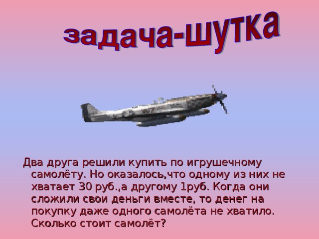 Два друга решили купить по игрушечному самолёту. Но оказалось,что одному из них не хватает 30 руб.,а другому 1руб. Когда они сложили свои деньги вместе, то денег на покупку даже одного самолёта не хватило. Сколько стоит самолёт?