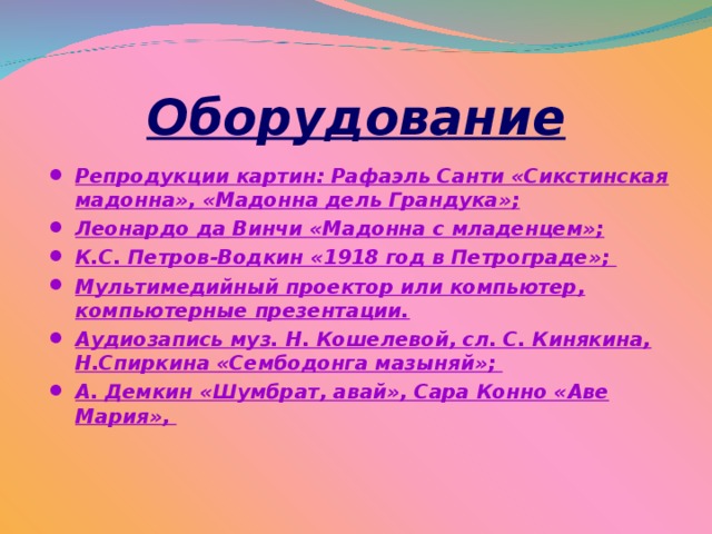 Оборудование  Репродукции картин: Рафаэль Санти «Сикстинская мадонна», «Мадонна дель Грандука»; Леонардо да Винчи «Мадонна с младенцем»; К.С. Петров-Водкин «1918 год в Петрограде»; Мультимедийный проектор или компьютер, компьютерные презентации. Аудиозапись муз. Н. Кошелевой, сл. С. Кинякина, Н.Спиркина «Сембодонга мазыняй»; А. Демкин «Шумбрат, авай», Сара Конно «Аве Мария»,