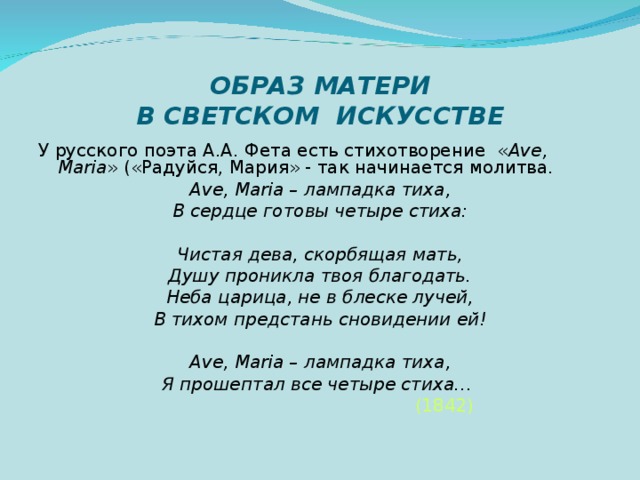 ОБРАЗ МАТЕРИ  В СВЕТСКОМ ИСКУССТВЕ У русского поэта А.А. Фета есть стихотворение « А v е, Maria » («Радуйся, Мария» - так начинается молитва. А v е, Maria – лампадка тиха, В сердце готовы четыре стиха:  Чистая дева, скорбящая мать, Душу проникла твоя благодать. Неба царица, не в блеске лучей, В тихом предстань сновидении ей!  А v е, Maria – лампадка тиха, Я прошептал все четыре стиха…   (1842)