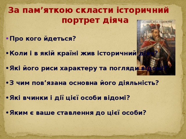 За пам’яткою скласти історичний портрет діяча  • Про кого йдеться?  • Коли і в якій країні жив історичний діяч?  • Які його риси характеру та погляди відомі?  • З чим пов’язана основна його діяльність?  • Які вчинки і дії цієї особи відомі?  • Яким є ваше ставлення до цієї особи?