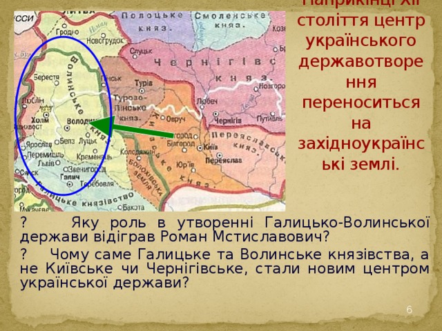 Наприкінці ХІІ століття центр українського державотворення переноситься на західноукраїнські землі. ? Яку роль в утворенні Галицько-Волинської держави відіграв Роман Мстиславович? ? Чому саме Галицьке та Волинське князівства, а не Київське чи Чернігівське, стали новим центром української держави?