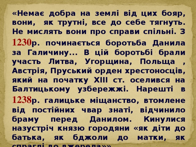 «Немає добра на землі від цих бояр, вони, як трутні, все до себе тягнуть. Не мислять вони про справи спільні. З 1230 р. починається боротьба Данила за Галичину... В цій боротьбі брали участь Литва, Угорщина, Польща , Австрія, Пруський орден хрестоносців, який на початку ХІІІ ст. оселився на Балтицькому узбережжі. Нарешті в 1238 р. галицьке міщанство, втомлене від постійних чвар знаті, відчинило браму перед Данилом. Кинулися назустріч князю городяни «як діти до батька, як бджоли до матки, як спраглі до джерела»».  (Н. Полонська-Василенко. Історія України)