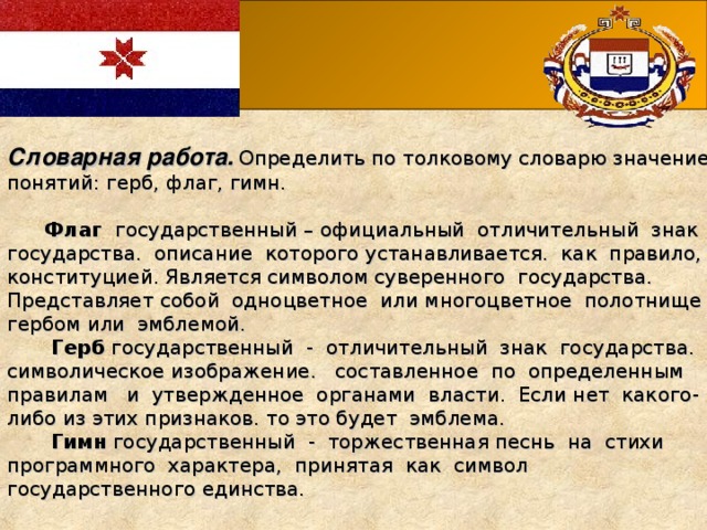 Словарная работа.  Определить по толковому словарю значение понятий: герб, флаг, гимн.  Флаг государственный – официальный отличительный знак государства. описание которого устанавливается. как правило, конституцией. Является символом суверенного государства. Представляет собой одноцветное или многоцветное полотнище с гербом или эмблемой.   Герб государственный - отличительный знак государства. символическое изображение. составленное по определенным правилам и утвержденное органами власти. Если нет какого-либо из этих признаков. то это будет эмблема.  Гимн государственный - торжественная песнь на стихи программного характера, принятая как символ государственного единства.