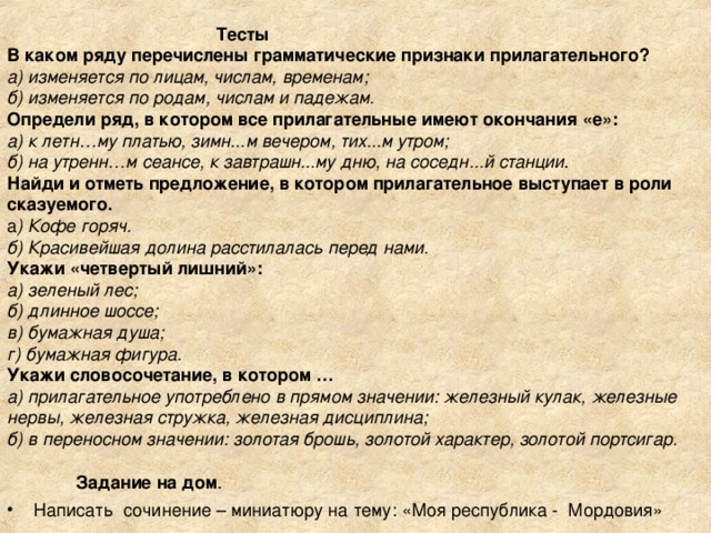 Тесты  В каком ряду перечислены грамматические признаки прилагательного?  а) изменяется по лицам, числам, временам;  б) изменяется по родам, числам и падежам.  Определи ряд, в котором все прилагательные имеют окончания «е»:  а) к летн…му платью, зимн...м вечером, тих...м утром;  б) на утренн…м сеансе, к завтрашн...му дню, на соседн...й станции .  Найди и отметь предложение, в котором прилагательное выступает в роли сказуемого.  а ) Кофе горяч.  б) Красивейшая долина расстилалась перед нами.  Укажи «четвертый лишний»:  а) зеленый лес;  б) длинное шоссе;  в) бумажная душа;  г) бумажная фигура.  Укажи словосочетание, в котором …  а) прилагательное употреблено в прямом значении: железный кулак, железные нервы, железная стружка, железная дисциплина;  б) в переносном значении: золотая брошь, золотой характер, золотой портсигар.    Задание на дом .