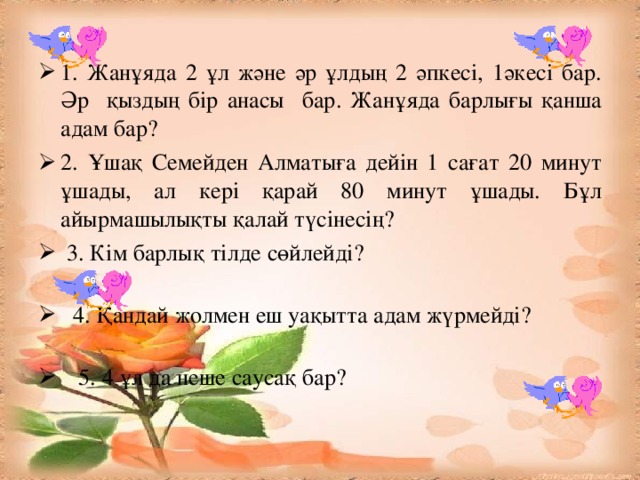 1. Жанұяда 2 ұл және әр ұлдың 2 әпкесі, 1әкесі бар. Әр қыздың бір анасы бар. Жанұяда барлығы қанша адам бар? 2. Ұшақ Семейден Алматыға дейін 1 сағат 20 минут ұшады, ал кері қарай 80  минут ұшады. Бұл айырмашылықты қалай түсінесің?  3. Кім барлық тілде сөйлейді?  4. Қандай жолмен еш уақытта адам жүрмейді?  5. 4 ұл да неше саусақ бар?