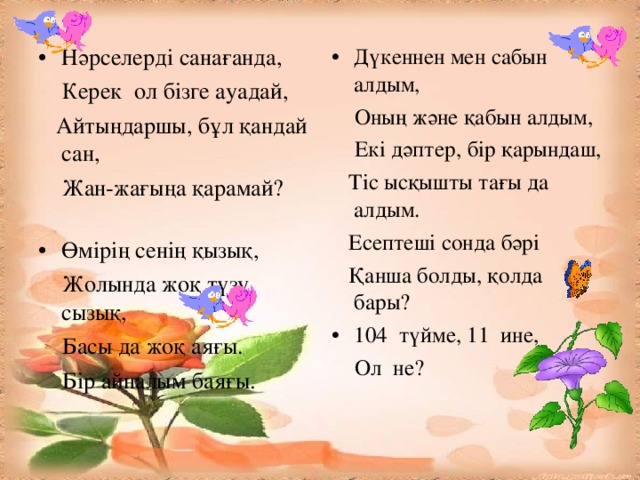 Нәрселерді санағанда, Дүкеннен мен сабын алдым,  Керек ол бізге ауадай,  Айтыңдаршы, бұл қандай сан,  Жан-жағыңа қарамай?  Оның және қабын алдым,  Екі дәптер, бір қарындаш,  Тіс ысқышты тағы да алдым.  Есептеші сонда бәрі  Қанша болды, қолда бары? Өмірің сенің қызық, 104 түйме, 11 ине,