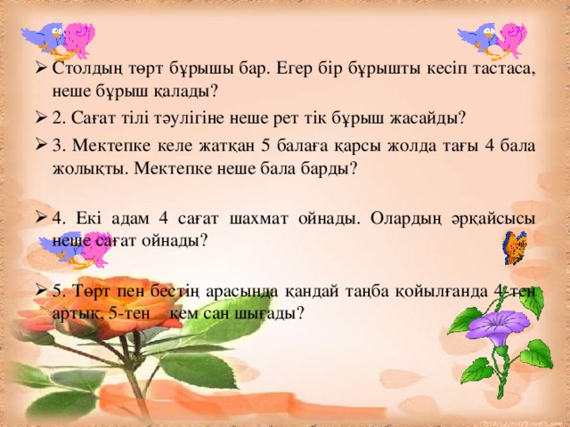 Столдың төрт бұрышы бар. Егер бір бұрышты кесіп тастаса, неше бұрыш қалады? 2. Сағат тілі тәулігіне неше рет тік бұрыш жасайды? 3. Мектепке келе жатқан 5 балаға қарсы жолда тағы 4 бала жолықты. Мектепке неше бала барды? 4. Екі адам 4 сағат шахмат ойнады. Олардың әрқайсысы неше сағат ойнады? 5. Төрт пен бестің арасында қандай таңба қойылғанда 4-тен артық, 5-тен кем сан шығады?