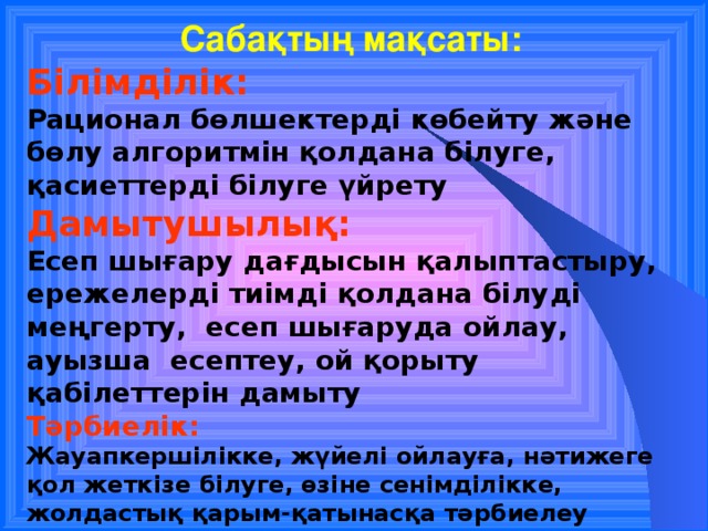 Сабақтың мақсаты: Білімділік: Рационал бөлшектерді көбейту және бөлу алгоритмін қолдана білуге, қасиеттерді білуге үйрету Дамытушылық: Есеп шығару дағдысын қалыптастыру, ережелерді тиімді қолдана білуді меңгерту, есеп шығаруда ойлау, ауызша есептеу, ой қорыту қабілеттерін дамыту Тәрбиелік: Жауапкершілікке, жүйелі ойлауға, нәтижеге қол жеткізе білуге,  өзіне сенімділікке, жолдастық қарым-қатынасқа тәрбиелеу