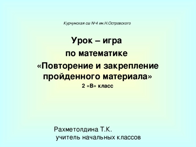    Курчумская сш №4 им.Н.Островского Урок – игра по математике «Повторение и закрепление пройденного материала» 2 «В» класс  Рахметолдина Т.К.  учитель начальных классов