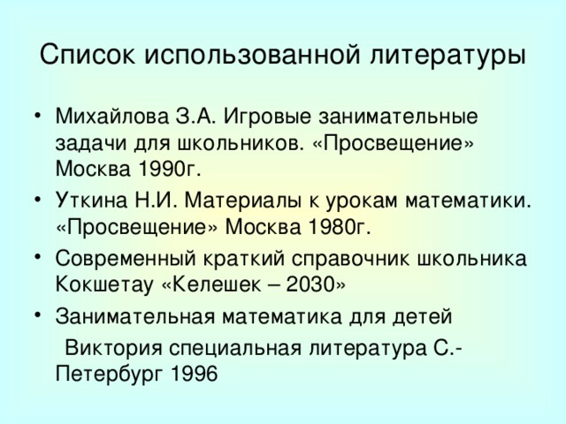 Список использованной литературы Михайлова З.А. Игровые занимательные задачи для школьников. «Просвещение» Москва 1990г. Уткина Н.И. Материалы к урокам математики. «Просвещение» Москва 1980г. Современный краткий справочник школьника Кокшетау «Келешек – 2030» Занимательная математика для детей  Виктория специальная литература С.-Петербург 1996