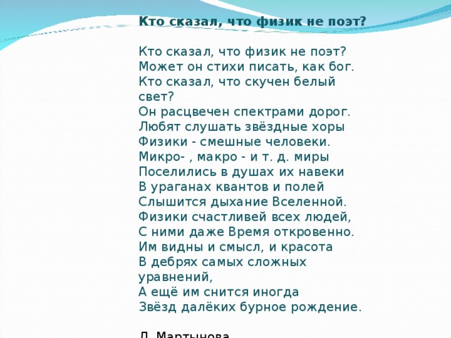 Кто сказал, что физик не поэт? Кто сказал, что физик не поэт?   Может он стихи писать, как бог.   Кто сказал, что скучен белый свет?   Он расцвечен спектрами дорог.   Любят слушать звёздные хоры   Физики - смешные человеки.   Микро- , макро - и т. д. миры   Поселились в душах их навеки   В ураганах квантов и полей   Слышится дыхание Вселенной.   Физики счастливей всех людей,   С ними даже Время откровенно.   Им видны и смысл, и красота   В дебрях самых сложных уравнений,   А ещё им снится иногда   Звёзд далёких бурное рождение.    Л. Мартыновa