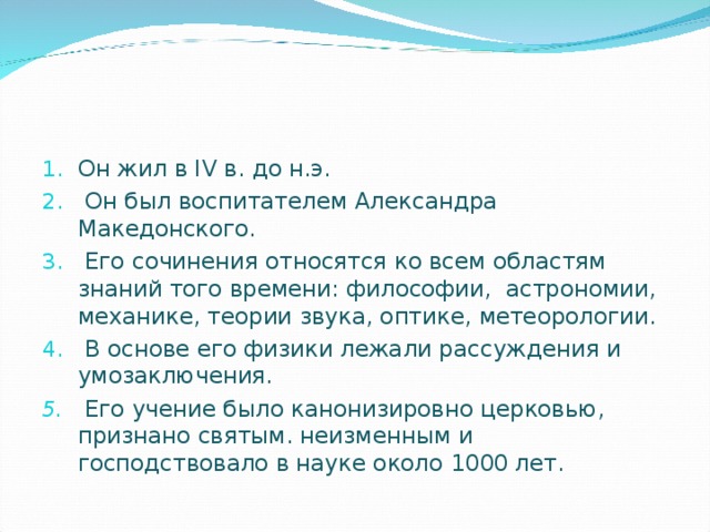 Он жил в I V в. до н.э.  Он был воспитателем Александра Македонского.  Его сочинения относятся ко всем областям знаний того времени: философии, астрономии, механике, теории звука, оптике, метеорологии.  В основе его физики лежали рассуждения и умозаключения.  Его учение было канонизировно церковью, признано святым. неизменным и господствовало в науке около 1000 лет.