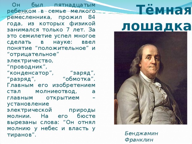 Тёмная лошадка Он был пятнадцатым ребенком в семье мелкого ремесленника, прожил 84 года, из которых физикой занимался только 7 лет. За это семилетие успел многое сделать в науке: ввел понятие “положительное” и “отрицательное” электричество, “проводник”, “конденсатор”, “заряд”, “разряд”, “обмотка”. Главным его изобретением стал молниеотвод, а главным открытием – установление электрической природы молнии. На его бюсте вырезаны слова: “Он отнял молнию у небес и власть у тиранов”. Бенджамин Франклин