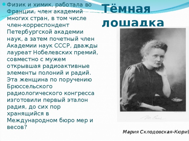 Физик и химик, работала во Франции, член академий многих стран, в том числе член-корреспондент Петербургской академии наук, а затем почетный член Академии наук СССР, дважды лауреат Нобелевских премий, совместно с мужем открывшая радиоактивные элементы полоний и радий. Эта женщина по поручению Брюссельского радиологического конгресса изготовили первый эталон радия, до сих пор хранящийся в Международном бюро мер и весов? 