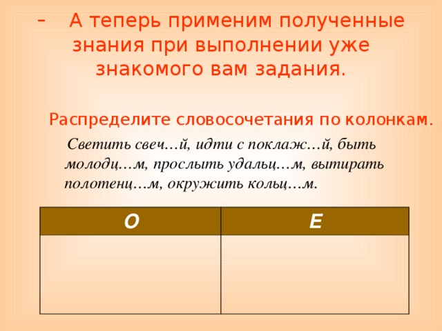 - А теперь применим полученные знания при выполнении уже знакомого вам задания.   Распределите словосочетания по колонкам.  Светить свеч…й, идти с поклаж…й, быть молодц…м, прослыть удальц…м, вытирать полотенц…м, окружить кольц…м. О Е