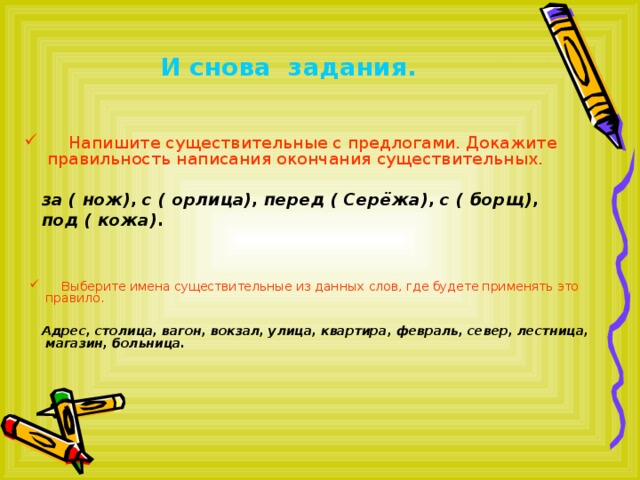 И снова задания.  Напишите существительные с предлогами. Докажите правильность написания окончания существительных.  за ( нож) , с ( орлица) , перед ( Серёжа) , с ( борщ) ,  под ( кожа) .   Выберите имена существительные из данных слов, где будете применять это правило.   Адрес, столица, вагон, вокзал, улица, квартира, февраль, север, лестница, магазин, больница.