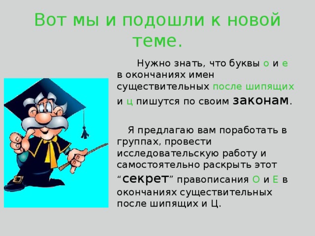 Вот мы и подошли к новой теме.  Нужно знать, что буквы о и е в окончаниях имен существительных после шипящих и ц пишутся по своим законам .  Я предлагаю вам поработать в группах, провести исследовательскую работу и самостоятельно раскрыть этот “ секрет ” правописания О и Е в окончаниях существительных после шипящих и Ц.