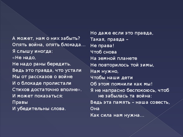 А может, нам о них забыть? Но даже если это правда, Такая, правда – Опять война, опять блокада… Не права! Я слышу иногда: «Не надо, Чтоб снова На земной планете Не надо раны бередить. Ведь это правда, что устали Не повторилось той зимы, Нам нужно, Мы от рассказов о войне Чтобы наши дети И о блокаде пролистали Стихов достаточно вполне». Об этом помнили как мы! И может показаться: Я не напрасно беспокоюсь, чтоб не забылась та война: Правы Ведь эта память – наша совесть, И убедительны слова. Она Как сила нам нужна…