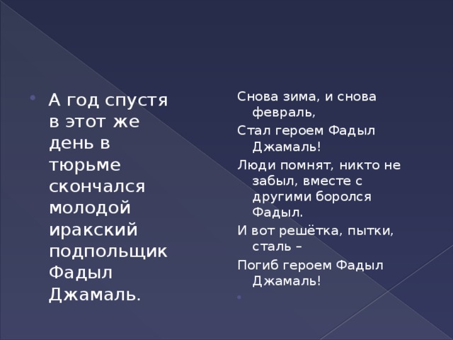 А год спустя в этот же день в тюрьме скончался молодой иракский подпольщик Фадыл Джамаль. Снова зима, и снова февраль, Стал героем Фадыл Джамаль! Люди помнят, никто не забыл, вместе с другими боролся Фадыл. И вот решётка, пытки, сталь – Погиб героем Фадыл Джамаль!  