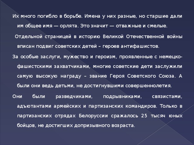 Их много погибло в борьбе. Имена у них разные, но старшие дали им общее имя — орлята. Это значит — отважные и смелые.  Отдельной страницей в историю Великой Отечественной войны вписан подвиг советских детей – героев антифашистов. За особые заслуги, мужество и героизм, проявленные с немецко-фашистскими захватчиками, многие советские дети заслужили самую высокую награду – звание Героя Советского Союза. А были они ведь детьми, не достигнувшими совершеннолетия. Они были разведчиками, подрывниками, связистами, адъютантами армейских и партизанских командиров. Только в партизанских отрядах Белоруссии сражалось 25 тысяч юных бойцов, не достигших допризывного возраста.