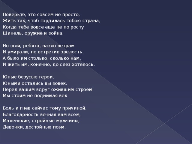 Поверьте, это совсем не просто, Жить так, чтоб гордилась тобою страна, Когда тебе вовсе еще не по росту Шинель, оружие и война.  Но шли, ребята, назло ветрам И умирали, не встретив зрелость. А было им столько, сколько нам, И жить им, конечно, до слез хотелось.   Юные безусые герои, Юными остались вы вовек. Перед вашим вдруг ожившим строем Мы стоим не поднимая век Боль и гнев сейчас тому причиной. Благодарность вечная вам всем, Маленькие, стройные мужчины, Девочки, достойные поэм.