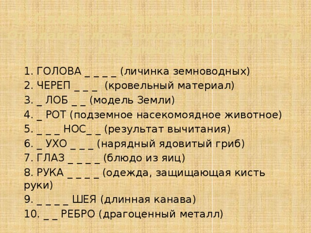 1. Словесная анатомия (10 баллов)  Отгадайте слова, содержащие части тела и органы людей 1. ГОЛОВА _ _ _ _ (личинка земноводных) 2. ЧЕРЕП _ _ _ (кровельный материал) 3. _ ЛОБ _ _ (модель Земли) 4. _ РОТ (подземное насекомоядное животное) 5. _ _ _ НОС _ _ (результат вычитания) 6. _ УХО _ _ _ (нарядный ядовитый гриб) 7. ГЛАЗ _ _ _ _ (блюдо из яиц) 8. РУКА _ _ _ _ (одежда, защищающая кисть руки) 9. _ _ _ _ ШЕЯ (длинная канава) 10. _ _ РЕБРО (драгоценный металл)