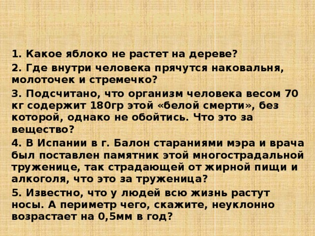 3. Задания по группам  4 группа – ЧЕЛОВЕК (ответьте на вопросы) 1. Какое яблоко не растет на дереве? 2. Где внутри человека прячутся наковальня, молоточек и стремечко? 3. Подсчитано, что организм человека весом 70 кг содержит 180гр этой «белой смерти», без которой, однако не обойтись. Что это за вещество? 4. В Испании в г. Балон стараниями мэра и врача был поставлен памятник этой многострадальной труженице, так страдающей от жирной пищи и алкоголя, что это за труженица? 5. Известно, что у людей всю жизнь растут носы. А периметр чего, скажите, неуклонно возрастает на 0,5мм в год?