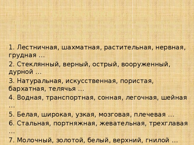 2. БИОЛОГИКА (10 баллов)  По данным определениям отгадайте многозначные слова, являющиеся биологическими названиями, терминами или понятиями 1. Лестничная, шахматная, растительная, нервная, грудная … 2. Стеклянный, верный, острый, вооруженный, дурной … 3. Натуральная, искусственная, пористая, бархатная, телячья … 4. Водная, транспортная, сонная, легочная, шейная … 5. Белая, широкая, узкая, мозговая, плечевая … 6. Стальная, портняжная, жевательная, трехглавая … 7. Молочный, золотой, белый, верхний, гнилой … 8. Гидравлический, механический, брюшной … 9. Волосатая, толчковая, левая, длинная … 10. Стальной, короткий, большой, указательный …