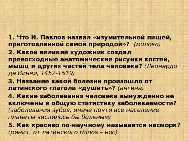 3. Задания по группам  3 группа – супервикторина БИОЛОГИЧЕСКАЯ МОЗАИКА (отгадайте о чем идет речь) 1. Что И. Павлов назвал «изумительной пищей, приготовленной самой природой»? (молоко) 2. Какой великий художник создал превосходные анатомические рисунки костей, мышц и других частей тела человека? (Леонардо да Винчи, 1452-1519) 3. Название какой болезни произошло от латинского глагола «душить»? (ангина) 4. Какие заболевания человека вынужденно не включены в общую статистику заболеваемости? (заболевания зубов, иначе почти все население планеты числилось бы больным) 5. Как красиво по-научному называется насморк? (ринит, от латинского rhinos – нос)