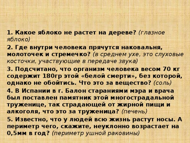 3. Задания по группам  4 группа – ЧЕЛОВЕК (ответьте на вопросы) 1. Какое яблоко не растет на дереве? (глазное яблоко) 2. Где внутри человека прячутся наковальня, молоточек и стремечко? (в среднем ухе, это слуховые косточки, участвующие в передаче звука) 3. Подсчитано, что организм человека весом 70 кг содержит 180гр этой «белой смерти», без которой, однако не обойтись. Что это за вещество? (соль) 4. В Испании в г. Балон стараниями мэра и врача был поставлен памятник этой многострадальной труженице, так страдающей от жирной пищи и алкоголя, что это за труженица? (печень) 5. Известно, что у людей всю жизнь растут носы. А периметр чего, скажите, неуклонно возрастает на 0,5мм в год? (периметр ушной раковины)