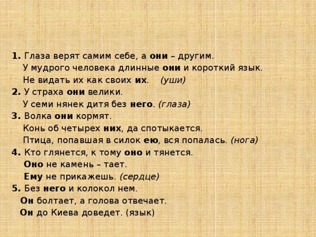 3. Задания по группам  5 группа – ЗАГАДКИ, ЗАГАДАННЫЕ ПОСЛОВИЦАМИ (разгадайте загадки - пословицы) 1. Глаза верят самим себе, а они – другим.  У мудрого человека длинные они и короткий язык.  Не видать их как своих их . (уши) 2. У страха они велики.  У семи нянек дитя без него . (глаза) 3. Волка они кормят.  Конь об четырех них , да спотыкается.  Птица, попавшая в силок ею , вся попалась. (нога) 4. Кто глянется, к тому оно и тянется.  Оно не камень – тает.  Ему не прикажешь. (сердце) 5. Без него и колокол нем.   Он болтает, а голова отвечает.  Он до Киева доведет. (язык)